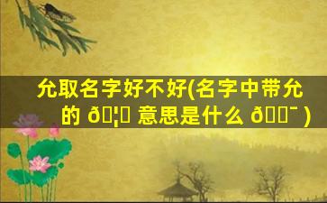允取名字好不好(名字中带允的 🦅 意思是什么 🐯 )